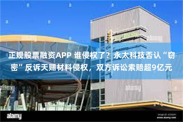 正规股票融资APP 谁侵权了？永太科技否认“窃密”反诉天赐材料侵权，双方诉讼索赔超9亿元
