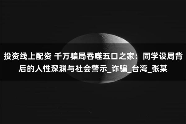 投资线上配资 千万骗局吞噬五口之家：同学设局背后的人性深渊与社会警示_诈骗_台湾_张某