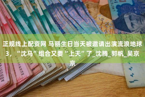 正规线上配资网 马丽生日当天被邀请出演流浪地球3，“沈马”组合又要“上天”了_沈腾_郭帆_吴京